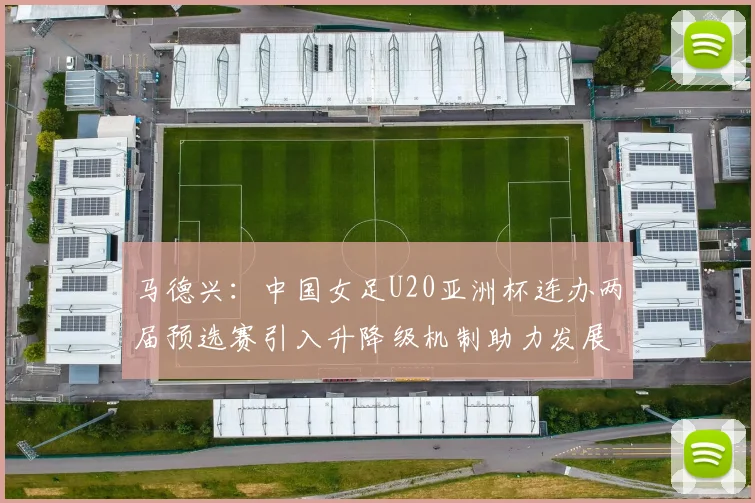 马德兴：中国女足U20亚洲杯连办两届预选赛引入升降级机制助力发展