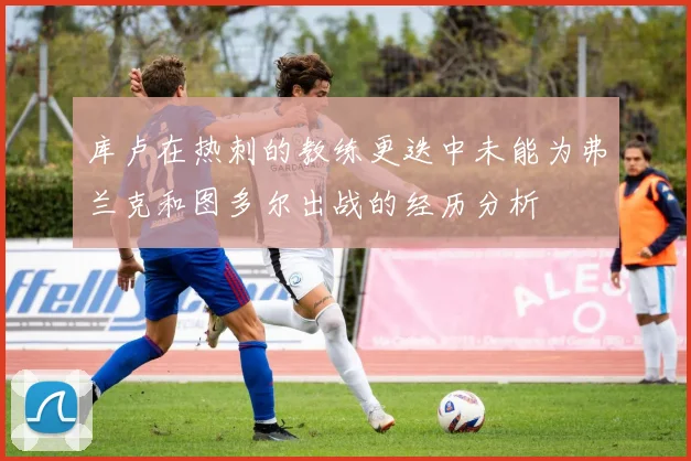库卢在热刺的教练更迭中未能为弗兰克和图多尔出战的经历分析