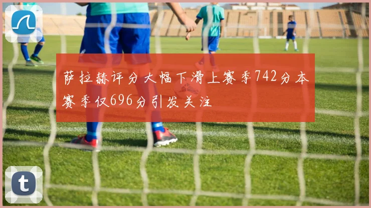 萨拉赫评分大幅下滑上赛季742分本赛季仅696分引发关注