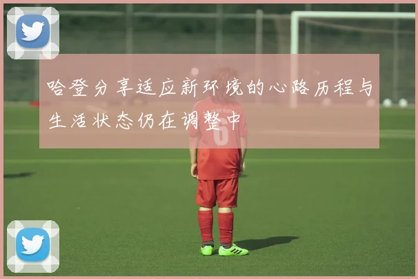 哈登分享适应新环境的心路历程与生活状态仍在调整中