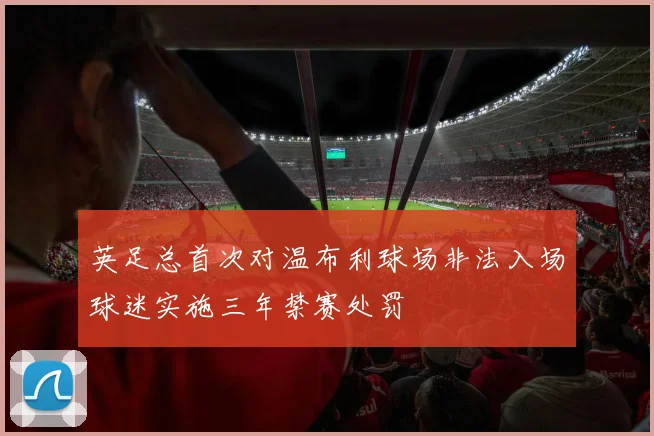 英足总首次对温布利球场非法入场球迷实施三年禁赛处罚