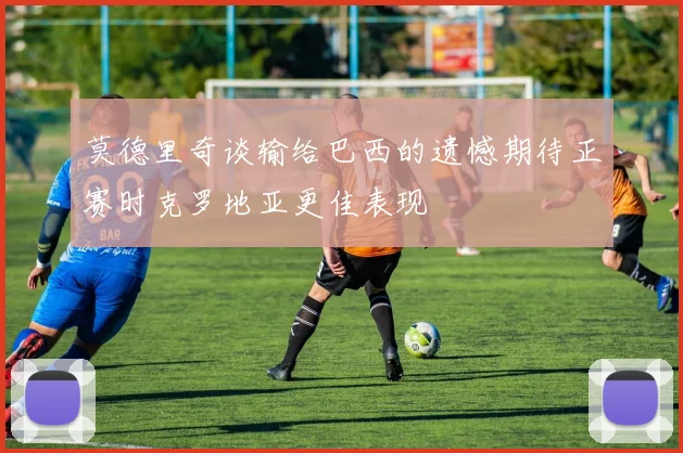 莫德里奇谈输给巴西的遗憾期待正赛时克罗地亚更佳表现