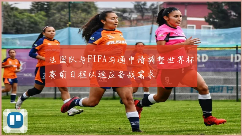 法国队与FIFA沟通申请调整世界杯赛前日程以适应备战需求
