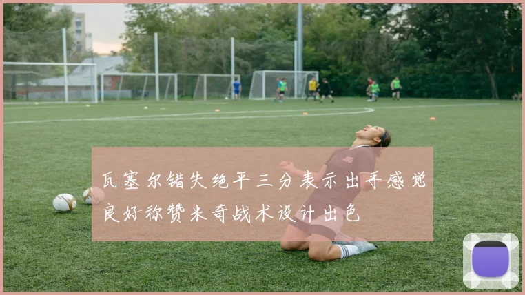 瓦塞尔错失绝平三分表示出手感觉良好称赞米奇战术设计出色