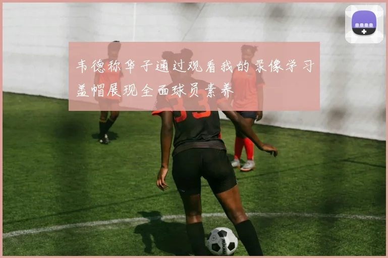 韦德称华子通过观看我的录像学习盖帽展现全面球员素养