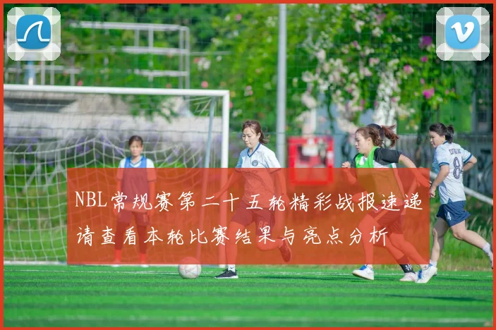 NBL常规赛第二十五轮精彩战报速递请查看本轮比赛结果与亮点分析