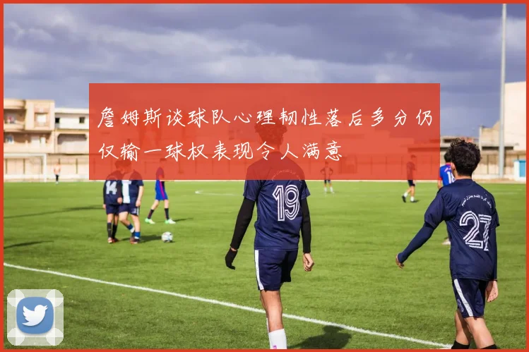 詹姆斯谈球队心理韧性落后多分仍仅输一球权表现令人满意